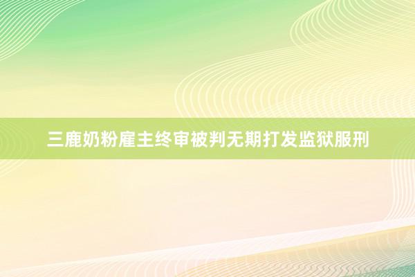 三鹿奶粉雇主终审被判无期打发监狱服刑